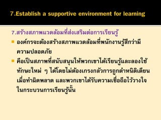 7.สร้างสภาพแวดล้อมที่สงเสริมต่อการเรียนรู ้
่
 องค์กรจะต้องสร้างสภาพแวดล้อมที่พนักงานรูสึกว่ามี
้
ความปลอดภัย
 คือเป็ นสภาพที่สนับสนุ นให้พวกเขาได้เรียนรูและลองใช้
้
ทักษะใหม่ ๆ ได้โดยไม่ตองเกรงกลัวการถูกตาหนิตเตียน
้
ิ
เมื่อทาผิดพลาด และพวกเขาได้รบความเชื่อถือไว้วางใจ
ั
ในกระบวนการเรียนรูน้น
้ ั

 