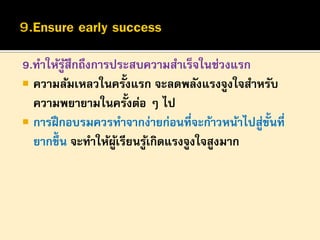 9.ทาให้รูสึกถึงการประสบความสาเร็จในช่วงแรก
้
้
 ความล้มเหลวในครังแรก จะลดพลังแรงจูงใจสาหรับ
ความพยายามในครั้งต่อ ๆ ไป
 การฝึ กอบรมควรทาจากง่ายก่อนที่จะก้าวหน้าไปสูข้นที่
่ ั
ยากขึ้น จะทาให้ผเรียนรูเ้ กิดแรงจูงใจสูงมาก
ู้

 