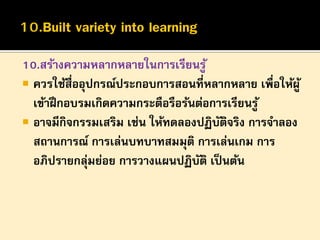 10.สร้างความหลากหลายในการเรียนรู ้
 ควรใช้สื่ออุปกรณ์ประกอบการสอนที่หลากหลาย เพื่อให้ผู ้
เข้าฝึ กอบรมเกิดความกระตือรือร้นต่อการเรียนรู ้
 อาจมีกิจกรรมเสริม เช่น ให้ทดลองปฏิบตจริง การจาลอง
ั ิ
สถานการณ์ การเล่นบทบาทสมมุติ การเล่นเกม การ
อภิปรายกลุมย่อย การวางแผนปฏิบติ เป็ นต้น
่
ั

 