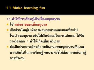 11.ทาให้การเรียนรูเ้ ป็ นเรื่องสนุกสนาน
 ใช้ หลักการของเด็กอนุบาล
 เด็กส่วนใหญ่จะมีความสนุกสนานและชอบที่จะไป
โรงเรียนอนุบาล เช่นใช้เงินปลอมในการเล่นเกม ได้รบ
ั
รางวัลตลก ๆ ทาให้เกิดเสียงหัวเราะ
 ข้อเสียประการเดียวคือ พนักงานอาจสนุกสนานกับเกม
มากเกินไปในการเรียนรู ้ จนบางครั้งไม่ตองการกลับมาสู่
้
การทางาน

 