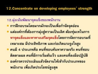 12.มุ่งเน้นพัฒนาจุดแข็งของพนักงาน
 การฝึ กอบรมโดยมากมักจะเป็ นเพื่อกาจัดจุดอ่อน
 แต่องค์กรที่ตองการมุ่งสูความเป็ นเลิศ ต้องทุ่มเทในการ
้
่
หาจุดแข็งและหาทางเสริมจุดแข็งโดยการจัดการอบรมที่
เหมาะสม มีประสิทธิภาพ และก่อเกิดแรงจูงใจสูง
 คนมี 4 ประเภทคือ คนที่ชอบค้นหาความจริง คนที่ชอบ
ติดตามผล คนที่มีการเริ่มต้นเร็ว และคนที่ลงมือปฏิบติ
ั
 องค์กรควรประเมินแล้วจัดงานให้เข้ากับประเภทของ
พนักงาน เพื่อเกิดประโยชน์สูงสุด

 