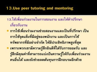 13.ใช้เพื่อนร่วมงานในการสอนงาน และให้คาปรึกษา
เกี่ยวกับงาน
 การใช้เพื่อนร่วมงานช่วยสอนงานและเป็ นที่ปรึกษา เป็ น
การใช้จดแข็งที่มีอยูของพนักงาน และเป็ นการใช้
ุ
่
ทรัพยากรที่มีอย่างจากัด ให้มีประสิทธิภาพสูงที่สุด
 เพราะพวกเขามีความรูสึกยินดีที่ได้รบการยอมรับ และ
้
ั
รูสึกมีคณค่าที่สามารถแบ่งปั นความรูให้กบเพื่อนร่วมงาน
้
ุ
้ ั
คนอื่นได้ และยังช่วยลดต้นทุนการฝึ กอบรมอีกด้วย

 