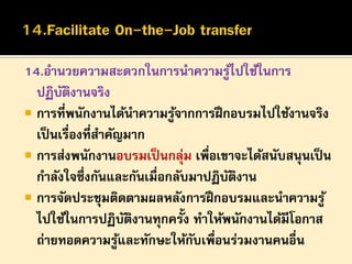 14.อานวยความสะดวกในการนาความรูไปใช้ในการ
้
ปฏิบตงานจริง
ั ิ
 การที่พนักงานได้นาความรูจากการฝึ กอบรมไปใช้งานจริง
้
เป็ นเรื่องที่สาคัญมาก
 การส่งพนักงานอบรมเป็ นกลุม เพือเขาจะได้สนับสนุนเป็ น
่ ่
กาลังใจซึ่งกันและกันเมื่อกลับมาปฏิบตงาน
ั ิ
 การจัดประชุมติดตามผลหลังการฝึ กอบรมและนาความรู ้
ไปใช้ในการปฏิบตงานทุกครั้ง ทาให้พนักงานได้มีโอกาส
ั ิ
ถ่ายทอดความรูและทักษะให้กบเพื่อนร่วมงานคนอื่น
้
ั

 