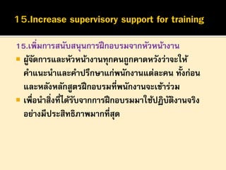 15.เพิ่มการสนับสนุนการฝึ กอบรมจากหัวหน้างาน
 ผูจดการและหัวหน้างานทุกคนถูกคาดหวังว่าจะให้
้ั
คาแนะนาและคาปรึกษาแก่พนักงานแต่ละคน ทั้งก่อน
และหลังหลักสูตรฝึ กอบรมที่พนักงานจะเข้าร่วม
 เพื่อนาสิ่งที่ได้รบจากการฝึ กอบรมมาใช้ปฏิบตงานจริง
ั
ั ิ
อย่างมีประสิทธิภาพมากที่สุด

 