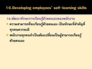 16.พัฒนาทักษะการเรียนรูดวยตนเองของพนักงาน
้ ้
 ความสามารถที่จะเรียนรูดวยตนเอง เป็ นทักษะที่สาคัญที่
้ ้
ทุกคนควรจะมี
 พนักงานทุกคนจาเป็ นต้องเปลี่ยนเป็ นผูสามารถเรียนรู ้
้
ด้วยตนเอง

 