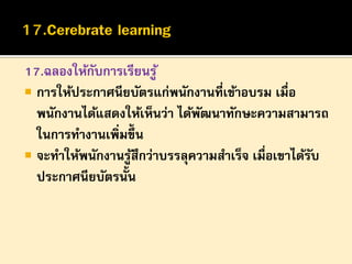 17.ฉลองให้กบการเรียนรู ้
ั
 การให้ประกาศนียบัตรแก่พนักงานที่เข้าอบรม เมื่อ
พนักงานได้แสดงให้เห็นว่า ได้พฒนาทักษะความสามารถ
ั
ในการทางานเพิ่มขึ้น
 จะทาให้พนักงานรูสึกว่าบรรลุความสาเร็จ เมื่อเขาได้รบ
้
ั
ประกาศนียบัตรนั้น

 