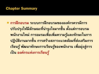 

การฝึ กอบรม ระบบการฝึ กอบรมขององค์กรควรมีการ
้
ปรับปรุงให้มีลกษณะที่น่าจูงใจมากขึ้น ตังแต่การอบรม
ั
พนักงานใหม่ การอมรมเพื่อเพิ่มความรูและทักษะในการ
้
ปฏิบตงานมากขึ้น การสร้างสภาวะแวดล้อมที่สงเสริมการ
ั ิ
่
เรียนรู ้ พัฒนาทักษะการเรียนรูของพนักงาน เพื่อมุ่งสูการ
้
่
เป็ น องค์กรแห่งการเรียนรู ้

 