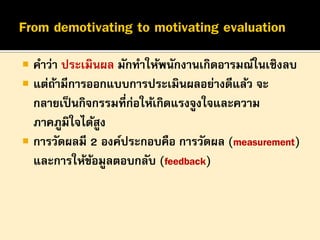 

คาว่า ประเมินผล มักทาให้พนักงานเกิดอารมณ์ในเชิงลบ
 แต่ถามีการออกแบบการประเมินผลอย่างดีแล้ว จะ
้
กลายเป็ นกิจกรรมที่ก่อให้เกิดแรงจูงใจและความ
ภาคภูมิใจได้สูง
 การวัดผลมี 2 องค์ประกอบคือ การวัดผล (measurement)
และการให้ขอมูลตอบกลับ (feedback)
้

 