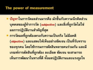 

ปั ญหาในการวัดผลส่วนมากคือ มักขึ้นกับความนึกคิดส่วน
บุคคลของผูทาการวัด (subjective) และสิ่งที่ถูกวัดไม่ใช่
้
ผลการปฏิบตงานสาคัญที่สุด
ั ิ
 การวัดผลที่ถูกต้องตรงกับความเป็ นจริง ไม่มีอคติ
(objective) และแสดงให้เห็นอย่างชัดเจน เป็ นที่รบทราบ
ั
ของทุกคน โดยใช้กรรมการตัดสินหลายคนร่วมกัน และมี
เกณฑ์การตัดสินที่ถูกต้อง ละเอียด ชัดเจน จะสามารถ
เห็นการพัฒนาในทางที่ดี ทั้งผลปฏิบตงานและแรงจูงใจ
ั ิ

 