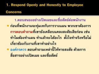 1.ตอบสนองอย่างเปิ ดเผยและซื่อสัตย์ตอพนักงาน
่
 ก่อนที่พนักงานจะทุมเทกับการวางแผน พวกเขาต้องการ
่
การตอบคาถามที่เขายังเคลือบแคลงสงสัยเสียก่อน เช่น
้
ทาไมต้องทาแผน ทาแล้วจะได้อะไร ตังใจทาจริงหรือไม่
เกี่ยวข้องกับงานที่เขาทาอย่างไร
 องค์กรควร ตอบคาถามเหล่านี้ให้หายสงสัย ด้วยการ
สื่อสารอย่างเปิ ดเผย และซื่อสัตย์

 
