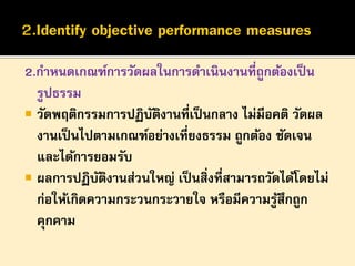 2.กาหนดเกณฑ์การวัดผลในการดาเนินงานที่ถูกต้องเป็ น
รูปธรรม
 วัดพฤติกรรมการปฏิบตงานที่เป็ นกลาง ไม่มีอคติ วัดผล
ั ิ
งานเป็ นไปตามเกณฑ์อย่างเที่ยงธรรม ถูกต้อง ชัดเจน
และได้การยอมรับ
 ผลการปฏิบตงานส่วนใหญ่ เป็ นสิ่งที่สามารถวัดได้โดยไม่
ั ิ
ก่อให้เกิดความกระวนกระวายใจ หรือมีความรูสึกถูก
้
คุกคาม

 
