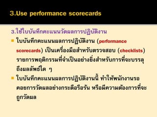 3.ใช้ใบบันทึกคะแนนวัดผลการปฏิบตงาน
ั ิ
 ใบบันทึกคะแนนผลการปฏิบตงาน (performance
ั ิ
scorecards) เป็ นเครื่องมือสาหรับตรวจสอบ (checklists)
รายการพฤติกรรมที่จาเป็ นอย่างยิงสาหรับการที่จะบรรลุ
่
ถึงผลลัพธ์ใด ๆ
 ใบบันทึกคะแนนผลการปฏิบตงานนี้ ทาให้พนักงานรอ
ั ิ
คอยการวัดผลอย่างกระตือรือร้น หรือมีความต้องการที่จะ
ถูกวัดผล

 