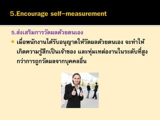 5.ส่งเสริมการวัดผลด้วยตนเอง
 เมื่อพนักงานได้รบอนุญาตให้วดผลด้วยตนเอง จะทาให้
ั
ั
เกิดความรูสึกเป็ นเจ้าของ และทุ่มเทต่องานในระดับที่สูง
้
กว่าการถูกวัดผลจากบุคคลอื่น

 