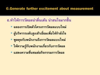 6.ทาให้การวัดผลน่าตืนเต้น น่าสนใจมากขึ้น
่
 ฉลองการเปิ ดตัวโครงการวัดผลแบบใหม่
 ผูบริหารระดับสูงเข้าเยียมเพื่อให้กาลังใจ
้
่

 พูดคุยกับพนักงานถึงการวัดผลแบบใหม่
 ให้ความรูกบพนักงานเกี่ยวกับการวัดผล
้ั
 แสดงความชื่นชมต่อกิจกรรมการวัดผล

 