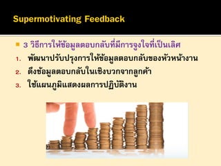 

3 วิธีการให้ขอมูลตอบกลับที่มีการจูงใจที่เป็ นเลิศ
้
1. พัฒนาปรับปรุงการให้ขอมูลตอบกลับของหัวหน้างาน
้
2. ดึงข้อมูลตอบกลับในเชิงบวกจากลูกค้า
3. ใช้แผนภูมิแสดงผลการปฏิบตงาน
ั ิ

 