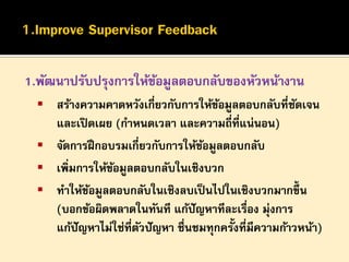 1.พัฒนาปรับปรุงการให้ขอมูลตอบกลับของหัวหน้างาน
้
 สร้างความคาดหวังเกี่ยวกับการให้ขอมูลตอบกลับที่ชดเจน
้
ั

และเปิ ดเผย (กาหนดเวลา และความถี่ที่แน่นอน)
 จัดการฝึ กอบรมเกี่ยวกับการให้ขอมูลตอบกลับ
้
 เพิ่มการให้ขอมูลตอบกลับในเชิงบวก
้
 ทาให้ขอมูลตอบกลับในเชิงลบเป็ นไปในเชิงบวกมากขึ้น
้
(บอกข้อผิดพลาดในทันที แก้ปัญหาทีละเรื่อง มุ่งการ
แก้ปัญหาไม่ใช่ที่ตวปั ญหา ชื่นชมทุกครั้งที่มีความก้าวหน้า)
ั

 
