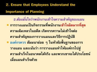 2.ต้องมั ่นใจว่าพนักงานเข้าใจความสาคัญของแผน
 การวางแผนเป็ นกิจกรรมที่พนักงานเข้าใจผิดมากที่สุด
ความล้มเหลวในอดีต เกิดจากความไม่เข้าใจต่อ
ความสาคัญของการวางแผนและวิธีการปฏิบติ
ั
 องค์กรควร สัมมนาย่อย ๆ ในหัวข้อพื้นฐานของการ
วางแผน และเน้นว่า การวางแผนทาให้องค์กรไปสู่
ความสาเร็จในอนาคตได้จริง และพวกเขาจะได้ประโยชน์
เมื่อแผนสาเร็จด้วย

 