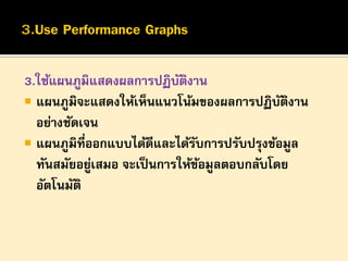 3.ใช้แผนภูมิแสดงผลการปฏิบตงาน
ั ิ
 แผนภูมิจะแสดงให้เห็นแนวโน้มของผลการปฏิบตงาน
ั ิ
อย่างชัดเจน
 แผนภูมิที่ออกแบบได้ดีและได้รบการปรับปรุงข้อมูล
ั
ทันสมัยอยูเสมอ จะเป็ นการให้ขอมูลตอบกลับโดย
่
้
อัตโนมัติ

 