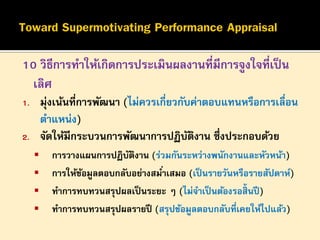 10 วิธีการทาให้เกิดการประเมินผลงานที่มีการจูงใจที่เป็ น
เลิศ
มุ่งเน้นที่การพัฒนา (ไม่ควรเกี่ยวกับค่าตอบแทนหรือการเลื่อน
ตาแหน่ง)
จัดให้มีกระบวนการพัฒนาการปฏิบตงาน ซึ่งประกอบด้วย
ั ิ

1.
2.






การวางแผนการปฏิบตงาน (ร่วมกันระหว่างพนักงานและหัวหน้า)
ั ิ
การให้ขอมูลตอบกลับอย่างสมาเสมอ (เป็ นรายวันหรือรายสัปดาห์)
้
่
ทาการทบทวนสรุปผลเป็ นระยะ ๆ (ไม่จาเป็ นต้องรอสิ้นปี )
ทาการทบทวนสรุปผลรายปี (สรุปข้อมูลตอบกลับที่เคยให้ไปแล้ว)

 