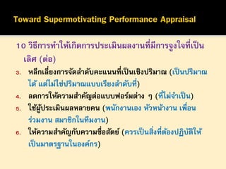 10 วิธีการทาให้เกิดการประเมินผลงานที่มีการจูงใจที่เป็ น
เลิศ (ต่อ)
3.
4.
5.
6.

หลีกเลี่ยงการจัดลาดับคะแนนที่เป็ นเชิงปริมาณ (เป็ นปริมาณ
ได้ แต่ไม่ใช่ปริมาณแบบเรียงลาดับที่)
ลดการให้ความสาคัญต่อแบบฟอร์มต่าง ๆ (ที่ไม่จาเป็ น)
ใช้ผประเมินผลหลายคน (พนักงานเอง หัวหน้างาน เพื่อน
ู้
ร่วมงาน สมาชิกในทีมงาน)
ให้ความสาคัญกับความซื่อสัตย์ (ควรเป็ นสิ่งที่ตองปฏิบตให้
้
ั ิ
เป็ นมาตรฐานในองค์กร)

 