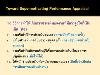 10 วิธีการทาให้เกิดการประเมินผลงานที่มีการจูงใจที่เป็ น
เลิศ (ต่อ)
7.
8.
9.
10.

ส่งเสริมให้มีการประเมินตนเอง (อย่างน้อยปี ละ 1 ครั้ง)
นาใบประเมินผลฉบับร่างมาพูดคุยกัน (ก่อนสรุปผลอย่างเป็ น
ทางการ)
ส่งเสริมให้พนักงานเป็ นผูรเริมการถกประเด็นเรืองผลการ
้ิ ่
่
ปฏิบตงาน (เมื่อไรก็ได้)
ั ิ
ให้พนักงานประเมินหัวหน้างานของตนเอง (เป็ นสิ่งจาเป็ นต่อ
การพัฒนาของหัวหน้างาน)

 