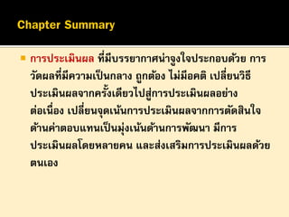 

การประเมินผล ที่มีบรรยากาศน่าจูงใจประกอบด้วย การ
วัดผลที่มีความเป็ นกลาง ถูกต้อง ไม่มีอคติ เปลี่ยนวิธี
ประเมินผลจากครั้งเดียวไปสูการประเมินผลอย่าง
่
ต่อเนื่อง เปลี่ยนจุดเน้นการประเมินผลจากการตัดสินใจ
ด้านค่าตอบแทนเป็ นมุ่งเน้นด้านการพัฒนา มีการ
ประเมินผลโดยหลายคน และส่งเสริมการประเมินผลด้วย
ตนเอง

 