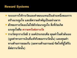 

ระบบการให้รางวัลและค่าตอบแทนเป็ นส่วนหนึ่งของการ
สร้างแรงจูงใจ และมีความสาคัญเป็ นอย่างมาก
 ตัวของรางวัลเองไม่ใช่ตวก่อแรงจูงใจ สิ่งที่ก่อเกิด
ั
แรงจูงใจคือ ความหวังต่อรางวัล
 รางวัลทุกรางวัลมี 2 องค์ประกอบคือ คุณค่าในตัวมันเอง
(มูลค่าทางการเงินที่แท้จริงของรางวัลนั้น) และคุณค่า
ทางด้านการยอมรับ (ผลทางด้านอารมณ์/จิตใจที่ผได้รบ
ู้ ั
มีตอรางวัลนั้น)
่

 