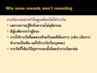 รางวัลบางอย่างทาไมดูเหมือนไม่ใช่รางวัล
 เพราะความรูสึกถึงความไม่ยุติธรรม
้
 มีผแพ้มากกว่าผูชนะ
ู้
้
 การให้รางวัลที่ผลตรงข้ามกับผลที่ตองการ (เช่น เน้นการ
้
ทางานเป็ นทีม แต่ให้รางวัลเป็ นบุคคล)
 รางวัลที่ใช้แก้ปัญหาระยะสั้นโดยนารางวัลมาล่อ

 