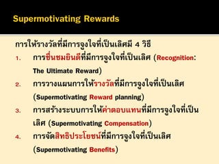 การให้รางวัลที่มีการจูงใจที่เป็ นเลิศมี 4 วิธี
1. การชื่นชมยินดีที่มีการจูงใจที่เป็ นเลิศ (Recognition:
The Ultimate Reward)
2. การวางแผนการให้รางวัลที่มีการจูงใจที่เป็ นเลิศ
(Supermotivating Reward planning)
3. การสร้างระบบการให้ค่าตอบแทนที่มีการจูงใจที่เป็ น
เลิศ (Supermotivating Compensation)
4. การจัดสิทธิประโยชน์ที่มีการจูงใจที่เป็ นเลิศ
(Supermotivating Benefits)

 