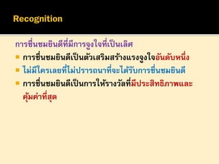 การชื่นชมยินดีที่มีการจูงใจที่เป็ นเลิศ
 การชื่นชมยินดีเป็ นตัวเสริมสร้างแรงจูงใจอันดับหนึ่ง
 ไม่มีใครเลยที่ไม่ปรารถนาที่จะได้รบการชื่นชมยินดี
ั
 การชื่นชมยินดีเป็ นการให้รางวัลที่มีประสิทธิภาพและ
คุมค่าที่สุด
้

 