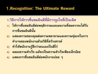 1.วิธีการให้การชื่นชมยินดีที่มีการจูงใจที่เป็ นเลิศ
1)
2)
3)
4)
5)

ให้การชื่นชมยินดีตอพฤติกรรมและผลงานที่สมควรจะได้รบ
่
ั
การชื่นชมยินดีน้น
ั
แสดงความขอบคุณต่อความพยายามและความทุ่มเทในการ
ทางานของพนักงานด้วยวิธีที่สร้างสรรค์
ทาให้พนักงานรูสึกว่าตนเองเป็ นฮีโร่
้
ฉลองความสาเร็จ แม้จะเป็ นความสาเร็จเพียงเล็กน้อย
แสดงการชื่นชมยินดีตอพนักงานบ่อย ๆ
่

 