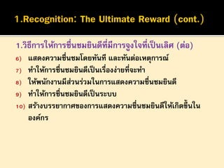 1.วิธีการให้การชื่นชมยินดีที่มีการจูงใจที่เป็ นเลิศ (ต่อ)
แสดงความชื่นชมโดยทันที และทันต่อเหตุการณ์
7) ทาให้การชื่นชมยินดีเป็ นเรืองง่ายที่จะทา
่
8) ให้พนักงานมีส่วนร่วมในการแสดงความชื่นชมยินดี
9) ทาให้การชื่นชมยินดีเป็ นระบบ
10) สร้างบรรยากาศของการแสดงความชื่นชมยินดีให้เกิดขึ้นใน
องค์กร
6)

 