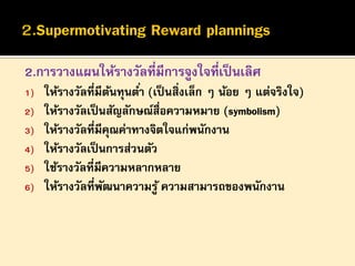 2.การวางแผนให้รางวัลที่มีการจูงใจที่เป็ นเลิศ
1)
2)
3)
4)
5)
6)

ให้รางวัลที่มีตนทุนต ่า (เป็ นสิ่งเล็ก ๆ น้อย ๆ แต่จริงใจ)
้
ให้รางวัลเป็ นสัญลักษณ์สื่อความหมาย (symbolism)
ให้รางวัลที่มีคณค่าทางจิตใจแก่พนักงาน
ุ
ให้รางวัลเป็ นการส่วนตัว
ใช้รางวัลที่มีความหลากหลาย
ให้รางวัลที่พฒนาความรู ้ ความสามารถของพนักงาน
ั

 