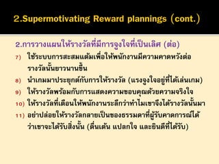 2.การวางแผนให้รางวัลที่มีการจูงใจที่เป็ นเลิศ (ต่อ)
ใช้ระบบการสะสมแต้มเพื่อให้พนักงานมีความคาดหวังต่อ
รางวัลนั้นยาวนานขึ้น
8) นาเกมมาประยุกต์กบการให้รางวัล (แรงจูงใจอยูที่ได้เล่นเกม)
ั
่
9) ให้รางวัลพร้อมกับการแสดงความขอบคุณด้วยความจริงใจ
10) ให้รางวัลที่เตือนให้พนักงานระลึกว่าทาไมเขาจึงได้รางวัลนั้นมา
11) อย่าปล่อยให้รางวัลกลายเป็ นของธรรมดาที่ผรบคาดการณ์ได้
ู้ ั
ว่าเขาจะได้รบสิ่งนั้น (ตืนเต้น แปลกใจ และยินดีที่ได้รบ)
ั
่
ั
7)

 