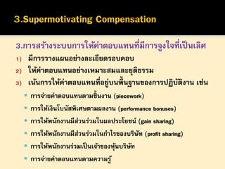 3.การสร้างระบบการให้ค่าตอบแทนที่มีการจูงใจที่เป็ นเลิศ
1)
2)
3)

มีการวางแผนอย่างละเอียดรอบคอบ
ให้ค่าตอบแทนอย่างเหมาะสมและยุตธรรม
ิ
เน้นการให้คาตอบแทนทีอยูบนพื้นฐานของการปฏิบตงาน เช่น
่
่ ่
ั ิ
 การจ่ายค่าตอบแทนตามชิ้นงาน (piecework)
 การให้เงินโบนัสพิเศษตามผลงาน (performance bonuses)

 การให้พนักงานมีส่วนร่วมในผลประโยชน์ (gain sharing)
 การให้พนักงานมีส่วนร่วมในกาไรของบริษัท (profit sharing)
 การให้พนักงานร่วมเป็ นเจ้าของหุนบริษัท
้

 การจ่ายค่าตอบแทนตามความรู ้

 