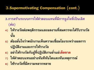3.การสร้างระบบการให้ค่าตอบแทนที่มีการจูงใจที่เป็ นเลิศ
(ต่อ)
4) ให้รางวัลต่อพฤติกรรมและผลงานที่สมควรจะได้รบรางวัล
ั
นั้น
5) ต้องมั ่นใจว่าพนักงานเห็นความเชื่อมโยงระหว่างผลการ
ปฏิบตงานและการให้รางวัล
ั ิ
6) อย่าให้รางวัลกับผูที่ปฏิบตงานย ่าแย่เด็ดขาด
้
ั ิ
7) ให้ค่าตอบแทนอย่างทันทีทนใดและทันเหตุการณ์
ั
8) ใช้รางวัลที่มีความหลากหลาย

 