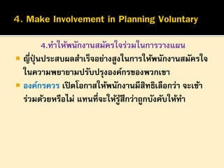 4.ทาให้พนักงานสมัครใจร่วมในการวางแผน
 ญี่ปุ่นประสบผลสาเร็จอย่างสูงในการให้พนักงานสมัครใจ
ในความพยายามปรับปรุงองค์กรของพวกเขา
 องค์กรควร เปิ ดโอกาสให้พนักงานมีสิทธิเลือกว่า จะเข้า
ร่วมด้วยหรือไม่ แทนที่จะให้รูสึกว่าถูกบังคับให้ทา
้

 