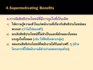 4.การจัดสิทธิประโยชน์ที่มีการจูงใจที่เป็ นเลิศ
1)
2)
3)

ให้ความรูความเข้าใจแก่พนักงานที่เกี่ยวกับสิทธิประโยชน์ของ
้
พวกเขา (ว่าไม่ใช่ของฟรี)
ยกเลิกสิทธิประโยชน์ที่ไม่จาเป็ นและมีลกษณะบั ่นทอน
ั
แรงจูงใจทั้งหมด (เช่น ให้สิทธิเฉพาะกลุม)
่
ทดแทนสิทธิประโยชน์ที่พนักงานได้รบอย่างฟรี ๆ (ด้วย
ั
โครงการที่ให้พนักงานมีส่วนร่วมสมทบทุนด้วย)

 