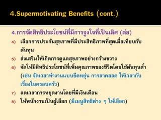 4.การจัดสิทธิประโยชน์ที่มีการจูงใจที่เป็ นเลิศ (ต่อ)
4)
5)
6)

7)
8)

เลือกการประกันสุขภาพที่มีประสิทธิภาพที่สุดเมื่อเทียบกับ
ต้นทุน
ส่งเสริมให้เกิดการดูแลสุขภาพอย่างกว้างขวาง
จัดให้มีสิทธิประโยชน์ที่เพิ่มคุณภาพของชีวิตโดยใช้ตนทุนต ่า
้
(เช่น จัดเวลาทางานแบบยืดหยุน การลาคลอด ให้เวลากับ
่
เรื่องในครอบครัว)
ลดเวลาการหยุดงานโดยที่มีเงินเดือน
ให้พนักงานเป็ นผูเลือก (มีเมนูสิทธิตาง ๆ ให้เลือก)
้
่

 