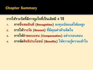 การให้รางวัลที่มีการจูงใจที่เป็ นเลิศมี 4 วิธี
1. การชื่นชมยินดี (Recognition) ลงทุนน้อยแต่ได้ผลสูง
2. การให้รางวัล (Reward) ที่มีคณค่าด้านจิตใจ
ุ
3. การให้ค่าตอบแทน (Compensation) อย่างรอบคอบ
4. การจัดสิทธิประโยชน์ (Benefits) ให้ความรูความเข้าใจ
้

 
