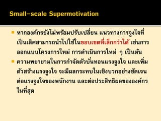 

หากองค์กรยังไม่พร้อมปรับเปลี่ยน แนวทางการจูงใจที่
เป็ นเลิศสามารถนาไปใช้ในขอบเขตที่เล็กกว่าได้ เช่นการ
ออกแบบโครงการใหม่ การดาเนินการใหม่ ๆ เป็ นต้น
 ความพยายามในการกาจัดตัวบั ่นทอนแรงจูงใจ และเพิ่ม
ตัวสร้างแรงจูงใจ จะมีผลกระทบในเชิงบวกอย่างชัดเจน
ต่อแรงจูงใจของพนักงาน และต่อประสิทธิผลขององค์กร
ในที่สุด

 