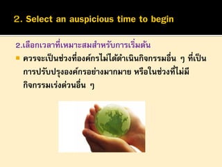 2.เลือกเวลาที่เหมาะสมสาหรับการเริ่มต้น
 ควรจะเป็ นช่วงที่องค์กรไม่ได้ดาเนินกิจกรรมอื่น ๆ ที่เป็ น
การปรับปรุงองค์กรอย่างมากมาย หรือในช่วงที่ไม่มี
กิจกรรมเร่งด่วนอื่น ๆ

 