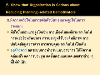 5.มีความจริงใจในการขจัดตัวบั ่นทอนแรงจูงใจในการ
วางแผน
 มีตวบั ่นทอนแรงจูงใจเช่น การเมืองในองค์กรมากเกินไป
ั
การแย่งชิงทรัพยากร การประชุมไร้ประสิทธิภาพ การ
ปกปิ ดข้อมูลข่าวสาร การควบคุมมากเกินไป เป็ นต้น
 องค์กรควร ลดระบบการทางานแบบราชการ ให้มีความ
คล่องตัว ลดการประชุม ลดขั้นตอนและลดเอกสารต่าง ๆ
ที่ไม่จาเป็ น

 
