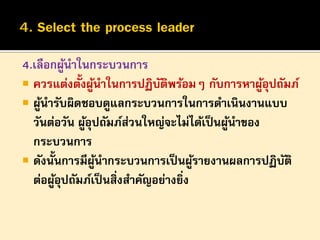 4.เลือกผูนาในกระบวนการ
้
้ ้
 ควรแต่งตังผูนาในการปฏิบตพร้อมๆ กับการหาผูอปถัมภ์
ั ิ
ุ้
 ผูนารับผิดชอบดูแลกระบวนการในการดาเนินงานแบบ
้
วันต่อวัน ผูอุปถัมภ์สวนใหญ่จะไม่ได้เป็ นผูนาของ
้
่
้
กระบวนการ
 ดังนั้นการมีผนากระบวนการเป็ นผูรายงานผลการปฏิบติ
ู้
้
ั
ต่อผูอปถัมภ์เป็ นสิ่งสาคัญอย่างยิง
ุ้
่

 