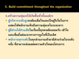 5.สร้างความทุมเทให้เกิดขึ้นทั ่วทั้งองค์กร
่
 ผูบริหารระดับสูงจะต้องเต็มใจและเป็ นผูริเริ่มในการ
้
้
แสดงให้พนักงานเห็นถึงความทุ่มเทในระยะยาว
 ผูมีสวนได้สวนเสียในเรื่องนี้ทุกคนต้องยอมรับ เข้าใจ
้ ่
่
และเชื่อมั ่นต่อแนวทางการจูงใจที่เป็ นเลิศ
 พนักงานทุกระดับในทุกส่วนงานเข้ามามีสวนร่วมในระดับ
่
หนึ่ง ที่สามารถส่งผลต่อความสาเร็จของโครงการ

 