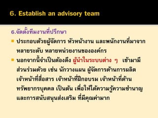 ้
6.จัดตังทีมงานที่ปรึกษา
 ประกอบด้วยผูจดการ หัวหน้างาน และพนักงานที่มาจาก
้ั
หลายระดับ หลายหน่วยงานขององค์กร
 นอกจากนี้จาเป็ นต้องดึง ผูนาในระบบต่าง ๆ “เข้ามามี
้
ส่วนร่วมด้วย เช่น นักวางแผน ผูจดการด้านการผลิต
้ั
เจ้าหน้าที่สื่อสาร เจ้าหน้าที่ฝึกอบรม เจ้าหน้าที่ดาน
้
ทรัพยากรบุคคล เป็ นต้น เพื่อให้ได้ความรูความชานาญ
้
และการสนับสนุนส่งเสริม ที่มีคณค่ามาก
ุ

 
