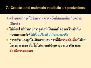 7.สร้างและรักษาไว้ซึ่งความคาดหวังที่สอดคล้องกับความ
เป็ นจริง
 ไม่มีอะไรที่ทาลายการจูงใจที่เป็ นเลิศได้รวดเร็วเท่ากับ
ความคาดหวังที่ไม่เป็ นจริงหรือเกินความจริง
 การสร้างแรงจูงใจเป็ นกระบวนการที่มีความต่อเนื่องไม่ใช่
โครงการระยะสั้น ไม่ใช่การแก้ปัญหาอย่างเร่งรีบ และ
ต้องมีความอดทน

 