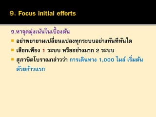 9.หาจุดมุ่งเน้นในเบื้องต้น
 อย่าพยายามเปลี่ยนแปลงทุกระบบอย่างทันทีทนใด
ั
 เลือกเพียง 1 ระบบ หรืออย่างมาก 2 ระบบ
 สุภาษิตโบราณกล่าวว่า การเดินทาง 1,000 ไมล์ เริ่มต้น
ด้วยก้าวแรก

 