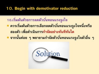 10.เริ่มต้นด้วยการลดตัวบั ่นทอนแรงจูงใจ
 ควรเริ่มต้นด้วยการเลือกลดตัวบั ่นทอนแรงจูงใจหนึ่งหรือ
สองตัว เพือดาเนินการกาจัดอย่างทันทีทนใด
่
ั
 จากนั้นค่อย ๆ พยายามกาจัดตัวบั ่นทอนแรงจูงใจตัวอื่น ๆ

 