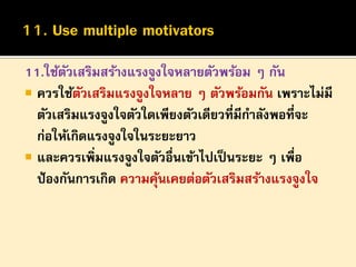 11.ใช้ตวเสริมสร้างแรงจูงใจหลายตัวพร้อม ๆ กัน
ั
 ควรใช้ตวเสริมแรงจูงใจหลาย ๆ ตัวพร้อมกัน เพราะไม่มี
ั
ตัวเสริมแรงจูงใจตัวใดเพียงตัวเดียวที่มีกาลังพอที่จะ
ก่อให้เกิดแรงจูงใจในระยะยาว
 และควรเพิ่มแรงจูงใจตัวอื่นเข้าไปเป็ นระยะ ๆ เพื่อ
ป้ องกันการเกิด ความคุนเคยต่อตัวเสริมสร้างแรงจูงใจ
้

 